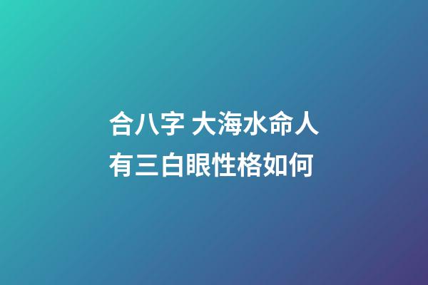 合八字 大海水命人有三白眼性格如何